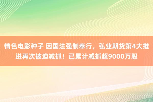 情色电影种子 因国法强制奉行，弘业期货第4大推进再次被迫减抓！已累计减抓超9000万股