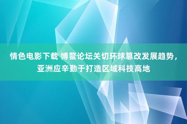 情色电影下载 博鳌论坛关切环球篡改发展趋势，亚洲应辛勤于打造区域科技高地