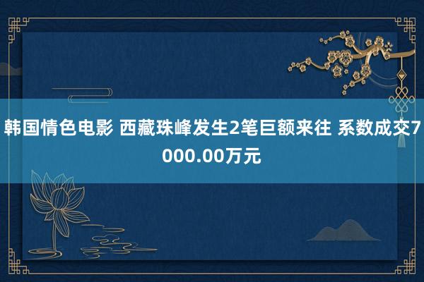 韩国情色电影 西藏珠峰发生2笔巨额来往 系数成交7000.00万元