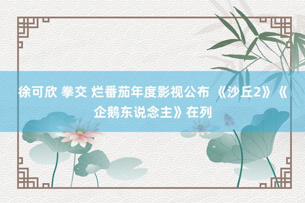 徐可欣 拳交 烂番茄年度影视公布 《沙丘2》《企鹅东说念主》在列