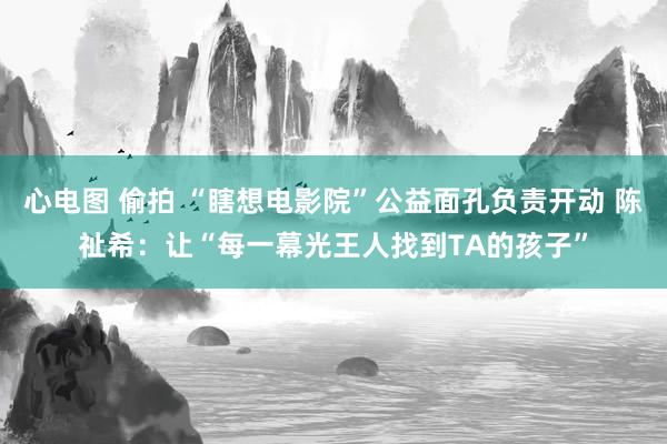 心电图 偷拍 “瞎想电影院”公益面孔负责开动 陈祉希：让“每一幕光王人找到TA的孩子”