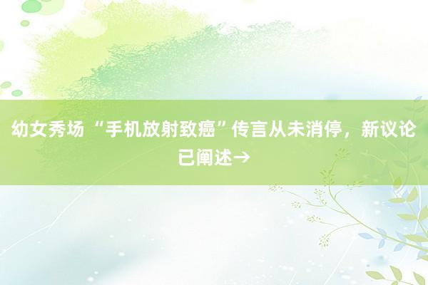 幼女秀场 “手机放射致癌”传言从未消停，新议论已阐述→