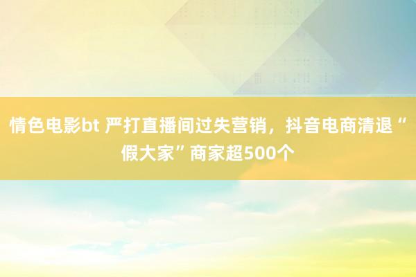 情色电影bt 严打直播间过失营销，抖音电商清退“假大家”商家超500个