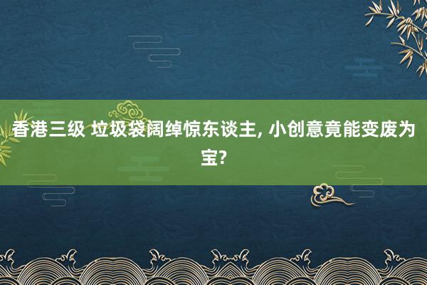 香港三级 垃圾袋阔绰惊东谈主， 小创意竟能变废为宝?
