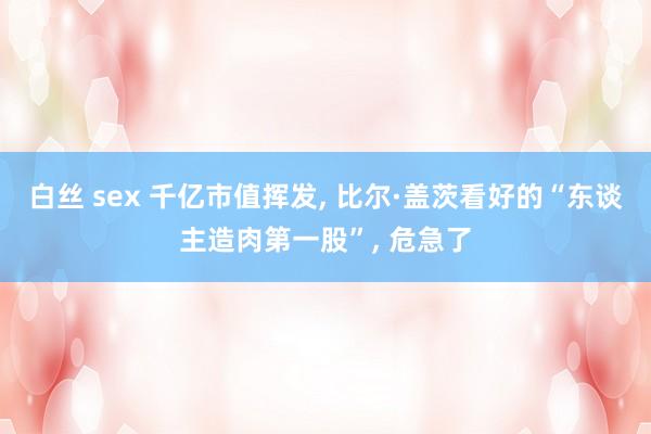 白丝 sex 千亿市值挥发， 比尔·盖茨看好的“东谈主造肉第一股”， 危急了