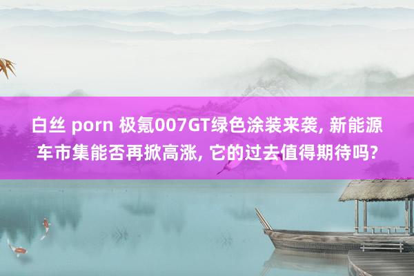 白丝 porn 极氪007GT绿色涂装来袭， 新能源车市集能否再掀高涨， 它的过去值得期待吗?