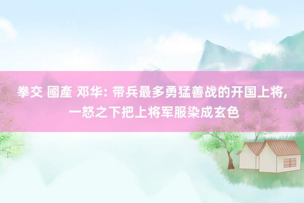 拳交 國產 邓华: 带兵最多勇猛善战的开国上将， 一怒之下把上将军服染成玄色