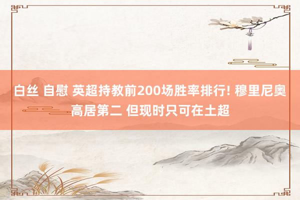 白丝 自慰 英超持教前200场胜率排行! 穆里尼奥高居第二 但现时只可在土超