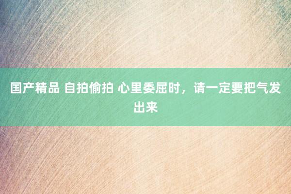 国产精品 自拍偷拍 心里委屈时，请一定要把气发出来