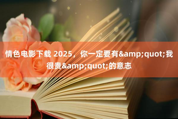 情色电影下载 2025，你一定要有&quot;我很贵&quot;的意志