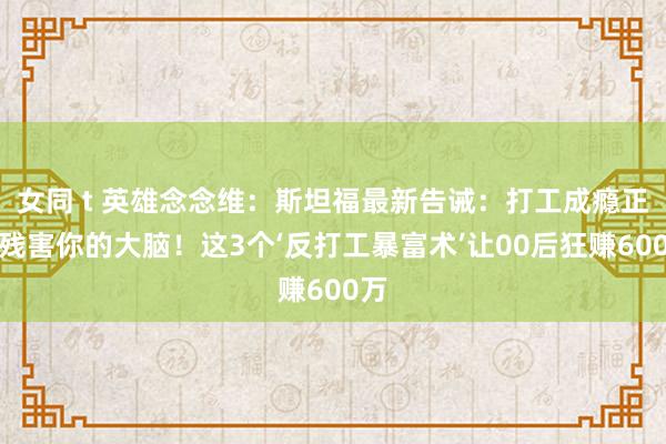 女同 t 英雄念念维：斯坦福最新告诫：打工成瘾正在残害你的大脑！这3个‘反打工暴富术’让00后狂赚600万