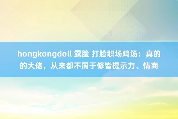 hongkongdoll 露脸 打脸职场鸡汤：真的的大佬，从来都不屑于修皆提示力、情商