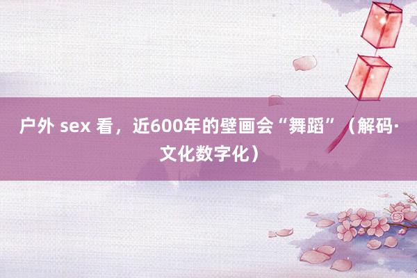 户外 sex 看，近600年的壁画会“舞蹈”（解码·文化数字化）