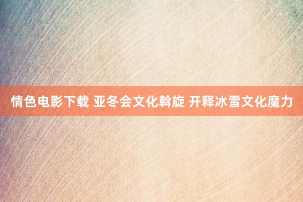 情色电影下载 亚冬会文化斡旋 开释冰雪文化魔力