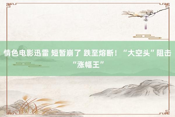 情色电影迅雷 短暂崩了 跌至熔断！“大空头”阻击“涨幅王”