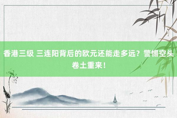 香港三级 三连阳背后的欧元还能走多远？警惕空头卷土重来！