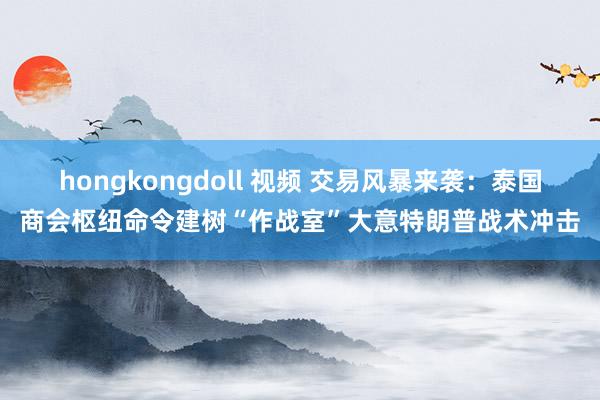 hongkongdoll 视频 交易风暴来袭：泰国商会枢纽命令建树“作战室”大意特朗普战术冲击