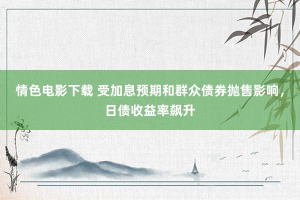 情色电影下载 受加息预期和群众债券抛售影响，日债收益率飙升