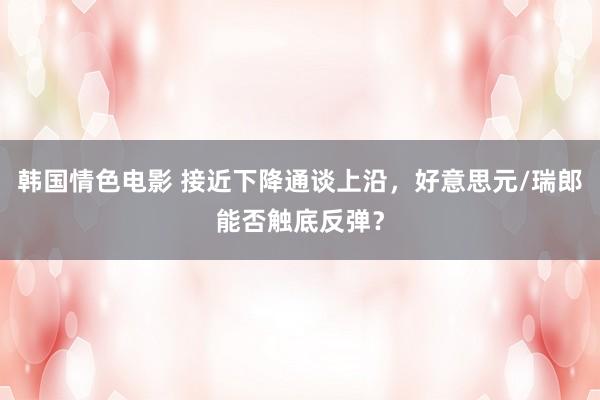 韩国情色电影 接近下降通谈上沿，好意思元/瑞郎能否触底反弹？