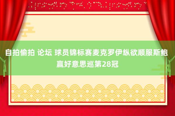 自拍偷拍 论坛 球员锦标赛麦克罗伊纵欲顺服斯鲍 赢好意思巡第28冠