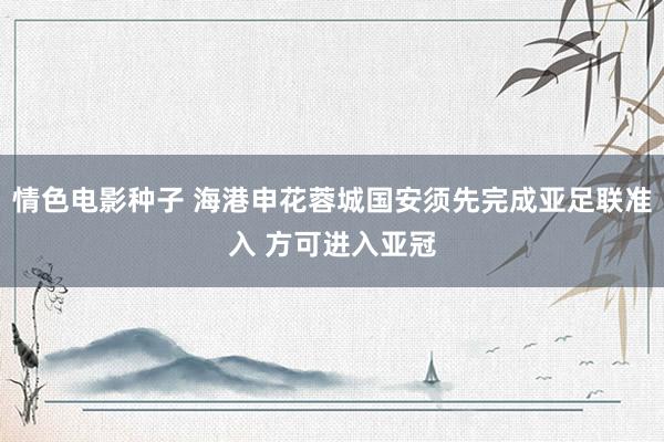 情色电影种子 海港申花蓉城国安须先完成亚足联准入 方可进入亚冠