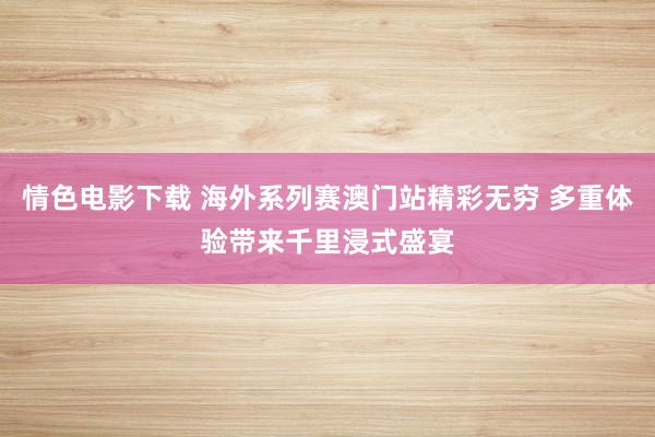 情色电影下载 海外系列赛澳门站精彩无穷 多重体验带来千里浸式盛宴