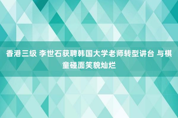香港三级 李世石获聘韩国大学老师转型讲台 与棋童碰面笑貌灿烂