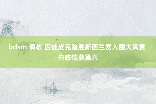 bdsm 调教 囚徒皮克险胜新西兰赛入围大满贯 白政恺获第六