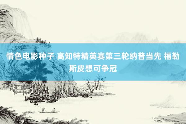 情色电影种子 高知特精英赛第三轮纳普当先 福勒斯皮想可争冠