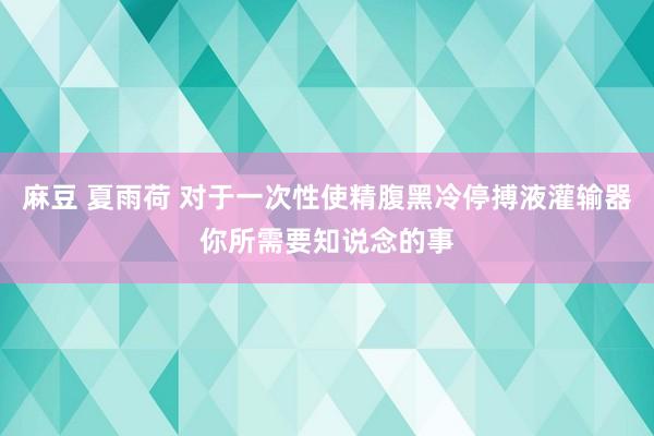 麻豆 夏雨荷 对于一次性使精腹黑冷停搏液灌输器你所需要知说念的事