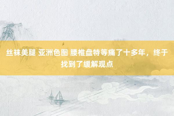 丝袜美腿 亚洲色图 腰椎盘特等痛了十多年，终于找到了缓解观点