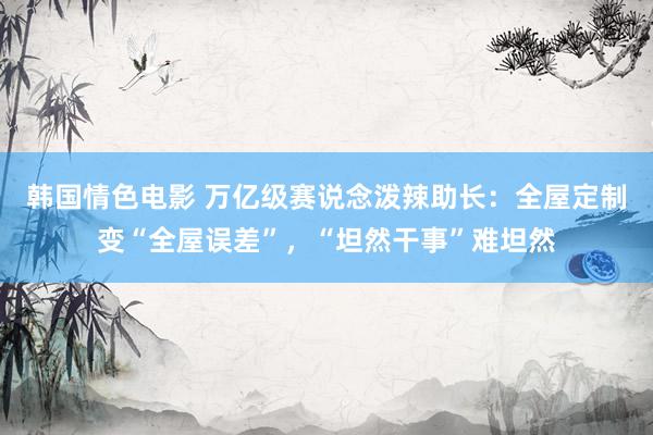 韩国情色电影 万亿级赛说念泼辣助长：全屋定制变“全屋误差”，“坦然干事”难坦然