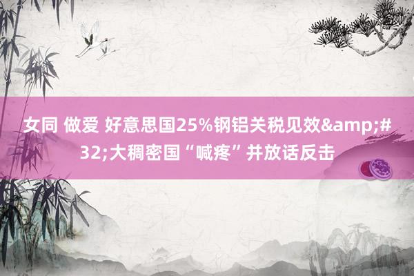 女同 做爱 好意思国25%钢铝关税见效&#32;大稠密国“喊疼”并放话反击