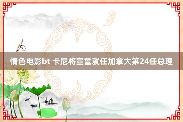 情色电影bt 卡尼将宣誓就任加拿大第24任总理