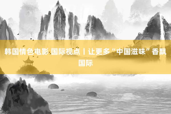 韩国情色电影 国际视点丨让更多“中国滋味”香飘国际