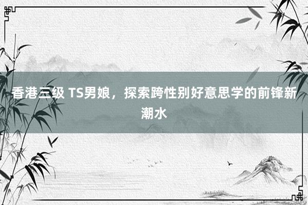 香港三级 TS男娘，探索跨性别好意思学的前锋新潮水