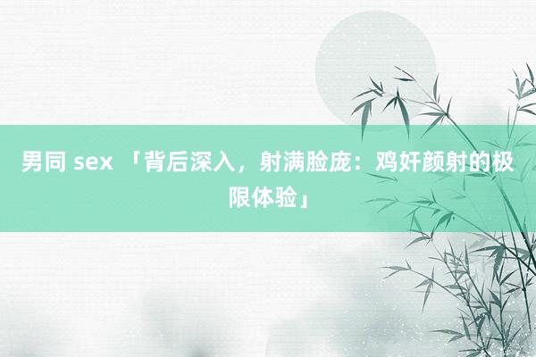 男同 sex 「背后深入，射满脸庞：鸡奸颜射的极限体验」