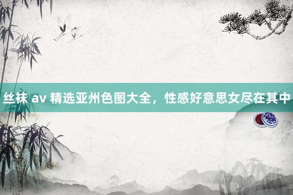 丝袜 av 精选亚州色图大全，性感好意思女尽在其中