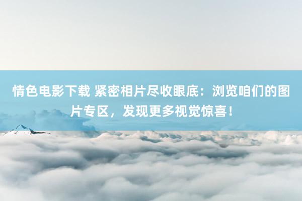 情色电影下载 紧密相片尽收眼底：浏览咱们的图片专区，发现更多视觉惊喜！