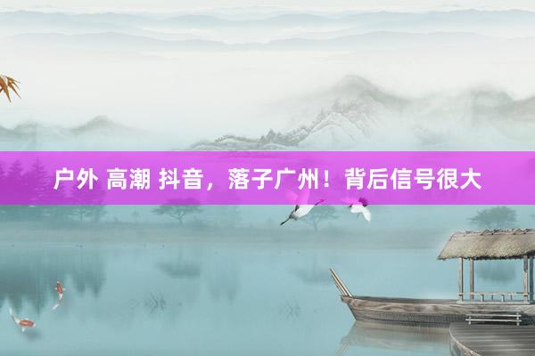 户外 高潮 抖音，落子广州！背后信号很大