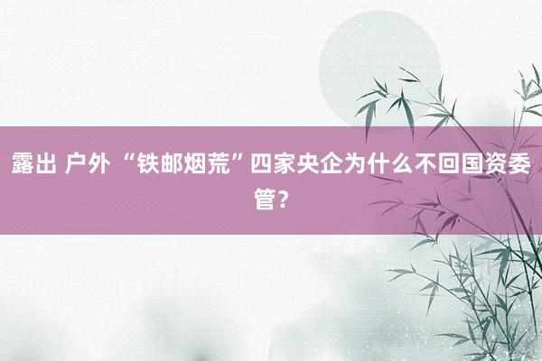 露出 户外 “铁邮烟荒”四家央企为什么不回国资委管？