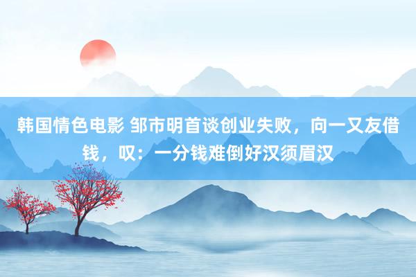 韩国情色电影 邹市明首谈创业失败，向一又友借钱，叹：一分钱难倒好汉须眉汉