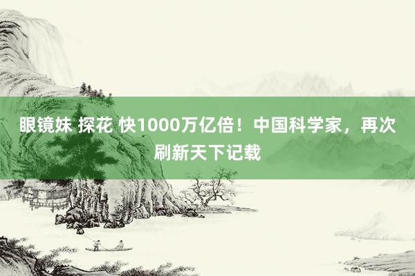眼镜妹 探花 快1000万亿倍！中国科学家，再次刷新天下记载