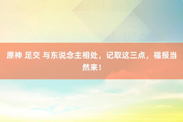 原神 足交 与东说念主相处，记取这三点，福报当然来！