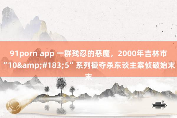 91porn app 一群残忍的恶魔，2000年吉林市“10&#183;5”系列褫夺杀东谈主案侦破始末