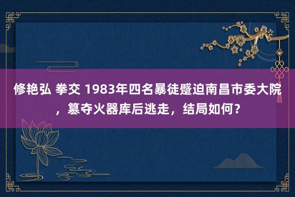 修艳弘 拳交 1983年四名暴徒蹙迫南昌市委大院，篡夺火器库后逃走，结局如何？