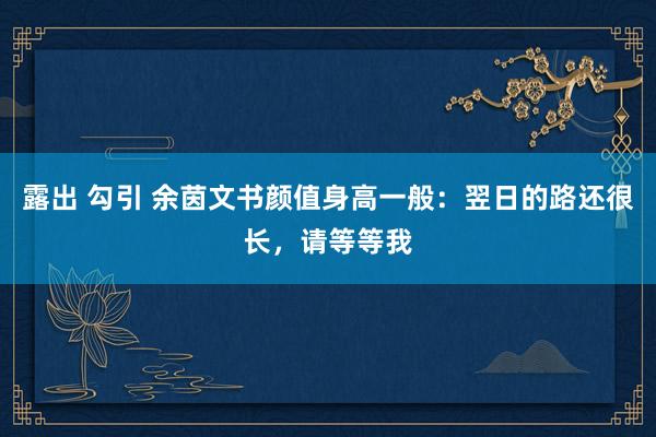 露出 勾引 余茵文书颜值身高一般：翌日的路还很长，请等等我