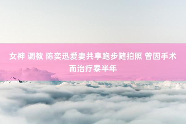 女神 调教 陈奕迅爱妻共享跑步随拍照 曾因手术而治疗泰半年