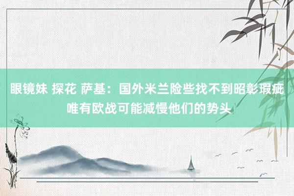 眼镜妹 探花 萨基：国外米兰险些找不到昭彰瑕疵 唯有欧战可能减慢他们的势头