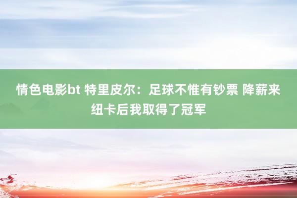 情色电影bt 特里皮尔：足球不惟有钞票 降薪来纽卡后我取得了冠军